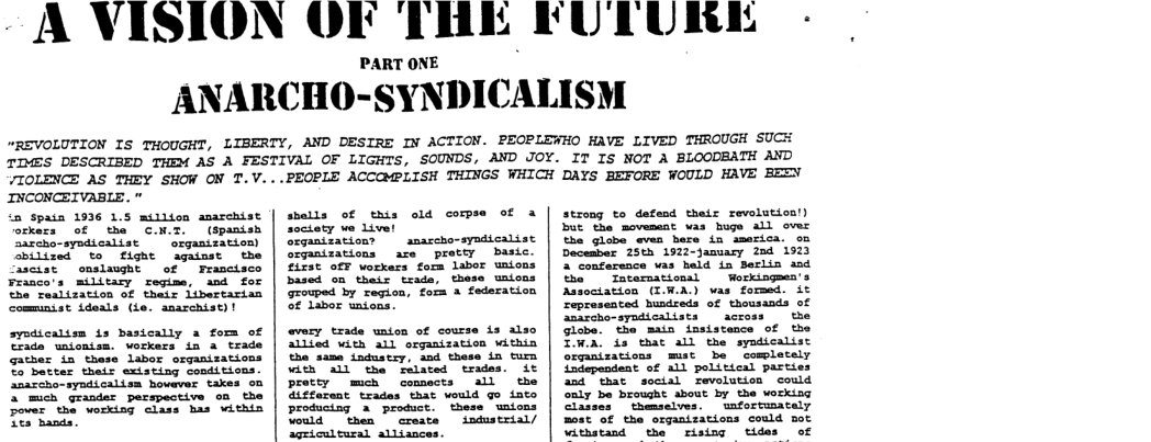 UTURE -  ANARCHO-SYNDICALISM  “REVOLUTION IS THOUGHT, LIBERTY, AND DESIRE IN ACTION. PEOPLEWHO HAVE LIVED THROUGH SUCH TDMES DESCRIBED THEM AS A FESTIVAL OF LIGHTS, SOUNDS, AND JOY. IT IS NOT A BLOODEATH AND 7IOLENCE AS THEY SHOW ON T.V...PEOPLE ACCQMPLISH THINGS WHICH DAYS BEFORE WOULD HAVE BEEN  INCONCEIVABLE. ‘a spain 1936 1.5 million anarchist  ofkess of tha C.N.T. (spanish Sarcho-syndicalist  orgamizationl bilized to fight against the Cascist  onslawght  of | Frascisco  Franco’s military regime, and for The reslization of their iibertarian communist ideals (ie. anarchist)!  sysdicalisn is basically a fom of Trada unionism. workers ia a trade  3 mich grander perspective Fover the workisg class has vithin Lo hanas.  shells of this old corpse of 2octaty we Livel Srganization? | amascho-syndicalist  orqanizations are preccy basic. fifst ofF workess fora labor unions based on their trads, these uaions geowped by regica, form 3 federation S Libor unions.  every trade unton of course is alio allted with all organization within the same industry, and these in tum with all the related trades. it pretty mch comects all the iffarent trades that would go iate producing a product. these unions Vould then | create industrial/ agricultural alliances.  strong to defend their revolutios!) But the movement was huge All over the globa even bere in smserica. oo December 25th 1922-anuary 284 1523 2 conference vas hald in Berlin aad the | Tntarsational  Workingmen’s Association (IWA.) was fomed. it represented husdreds of thousands of amazcho-syndicalists  across  the Globe. the main insistence of the TWon, is thac all the syadicalist organizations mst be comletely {adependent of all political parties d that soctal revolution could Saly be brought about by the working Claises  themselves. unfortumacely most of the organizaticns could mot withstand the rising tides of 